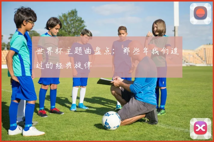 世界杯主题曲盘点:那些年我们追过的经典旋律