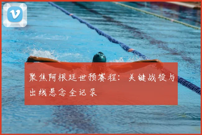 聚焦阿根廷世预赛程:关键战役与出线悬念全记录
