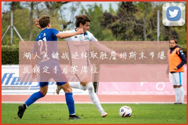 湖人关键战逆转取胜詹姆斯末节爆发锁定季后赛席位