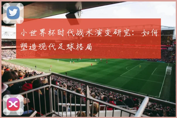 小世界杯时代战术演变研究:如何塑造现代足球格局
