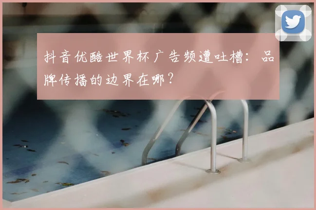 抖音优酷世界杯广告频遭吐槽:品牌传播的边界在哪?