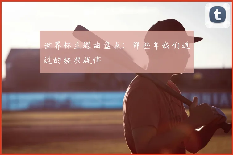 世界杯主题曲盘点:那些年我们追过的经典旋律