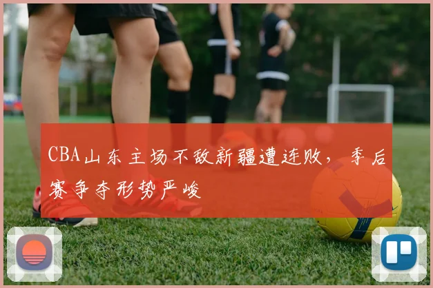 CBA山东主场不敌新疆遭连败,季后赛争夺形势严峻